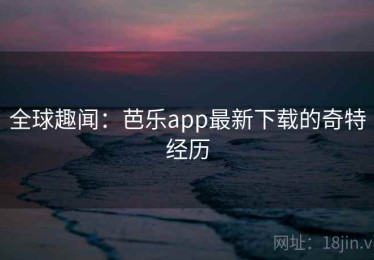 全球趣闻：芭乐app最新下载的奇特经历