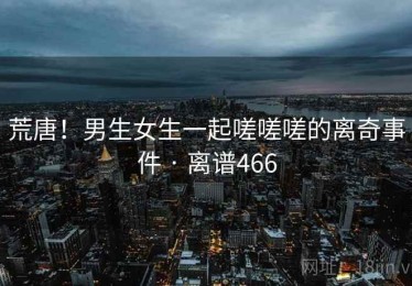 荒唐！男生女生一起嗟嗟嗟的离奇事件 · 离谱466