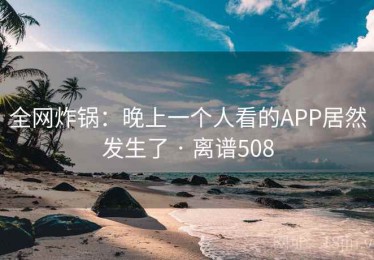 全网炸锅：晚上一个人看的APP居然发生了 · 离谱508