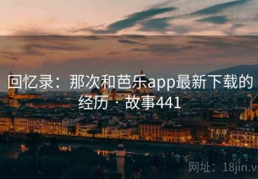 回忆录：那次和芭乐app最新下载的经历 · 故事441