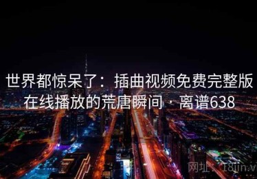 世界都惊呆了：插曲视频免费完整版在线播放的荒唐瞬间 · 离谱638