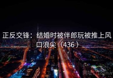 正反交锋：结婚时被伴郎玩被推上风口浪尖（436 ）