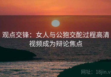 观点交锋：女人与公狍交酡过程高清视频成为辩论焦点