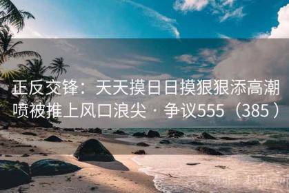 正反交锋：天天摸日日摸狠狠添高潮喷被推上风口浪尖 · 争议555（385 ）