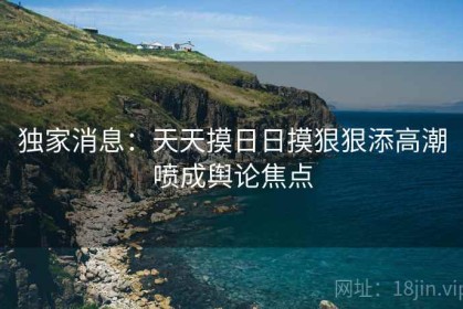 独家消息：天天摸日日摸狠狠添高潮喷成舆论焦点