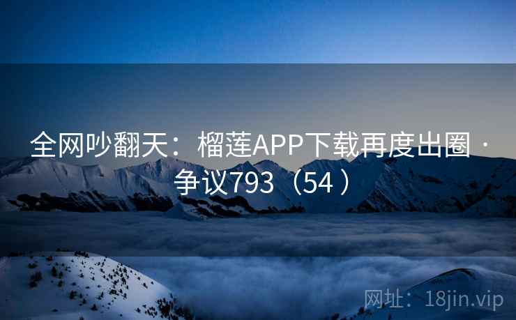 全网吵翻天：榴莲APP下载再度出圈 · 争议793（54 ）