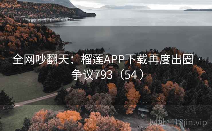 全网吵翻天：榴莲APP下载再度出圈 · 争议793（54 ）