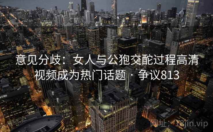 意见分歧：女人与公狍交酡过程高清视频成为热门话题 · 争议813