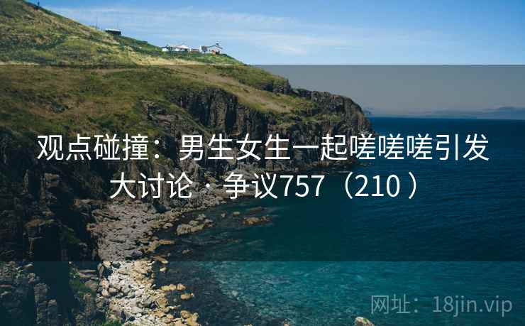 观点碰撞：男生女生一起嗟嗟嗟引发大讨论 · 争议757（210 ）