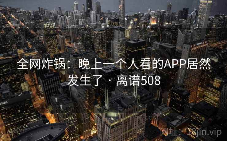 全网炸锅:晚上一个人看的APP居然发生了 · 离谱508 全网炸锅:晚上一个人看的APP居然发生了 · 离谱508