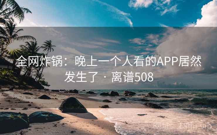 全网炸锅:晚上一个人看的APP居然发生了 · 离谱508 全网炸锅:晚上一个人看的APP居然发生了 · 离谱508