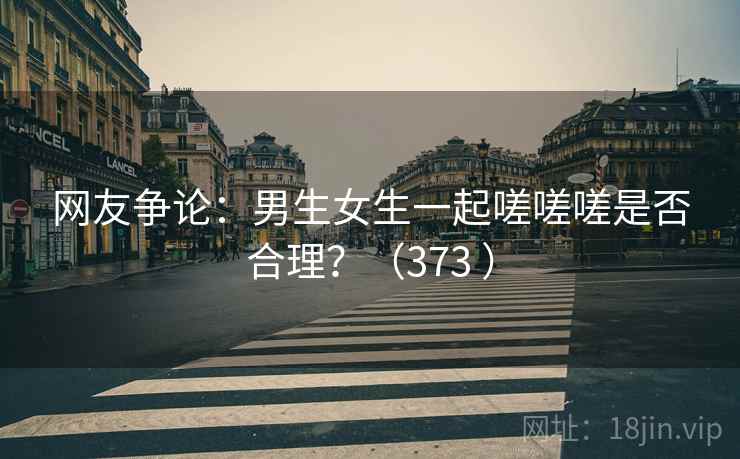 网友争论：男生女生一起嗟嗟嗟是否合理？（373 ）