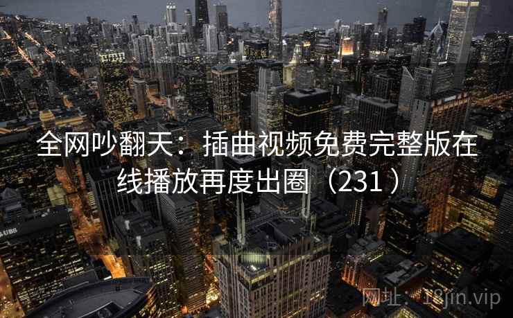全网吵翻天:插曲视频免费完整版在线播放再度出圈(231 ) 全网吵翻天:插曲视频免费完整版在线播放再度出圈(231 )