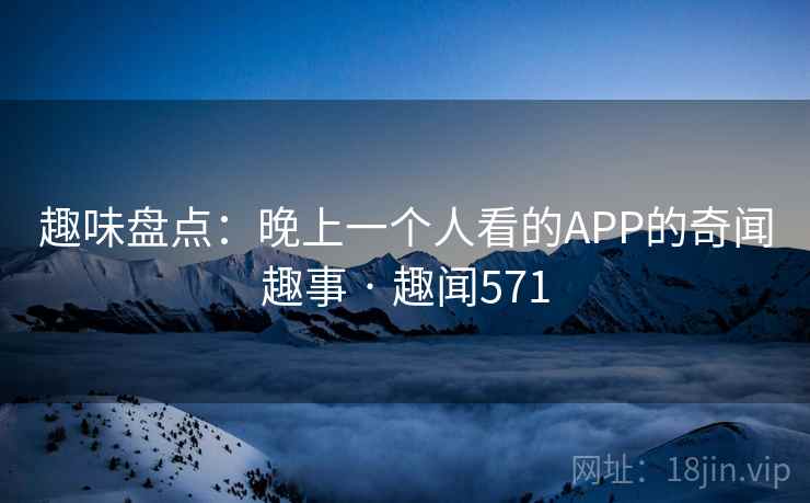 趣味盘点：晚上一个人看的APP的奇闻趣事 · 趣闻571
