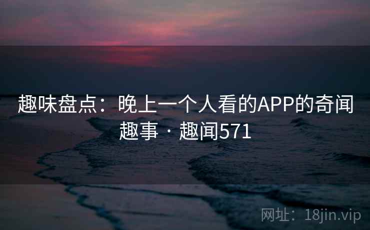 趣味盘点：晚上一个人看的APP的奇闻趣事 · 趣闻571