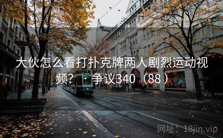 大伙怎么看打扑克牌两人剧烈运动视频? · 争议340(88 ) 大伙怎么看打扑克牌两人剧烈运动视频? · 争议340(88 )