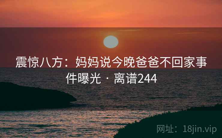 震惊八方：妈妈说今晚爸爸不回家事件曝光 · 离谱244