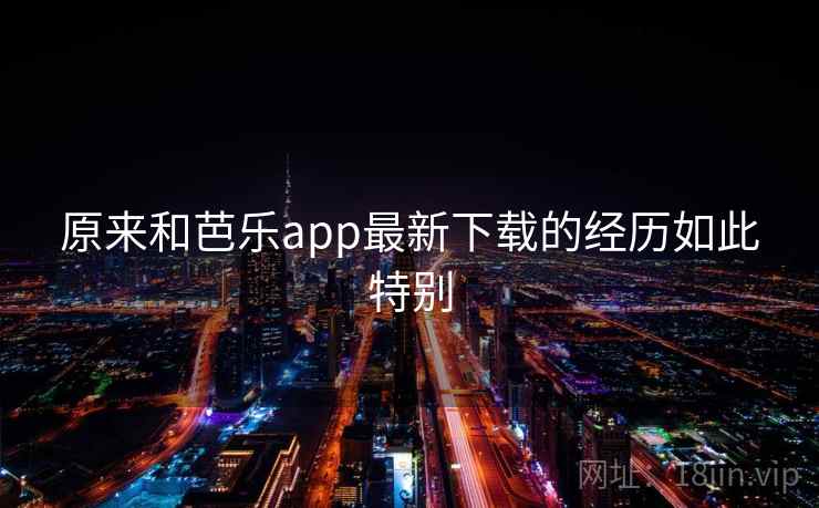 原来和芭乐app最新下载的经历如此特别 原来和芭乐app最新下载的经历如此特别