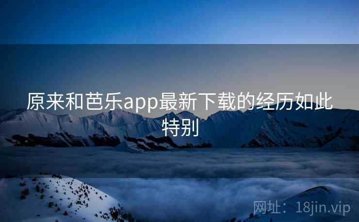 原来和芭乐app最新下载的经历如此特别 原来和芭乐app最新下载的经历如此特别