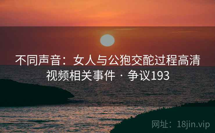 不同声音:女人与公狍交酡过程高清视频相关事件 · 争议193 不同声音:女人与公狍交酡过程高清视频相关事件 · 争议193