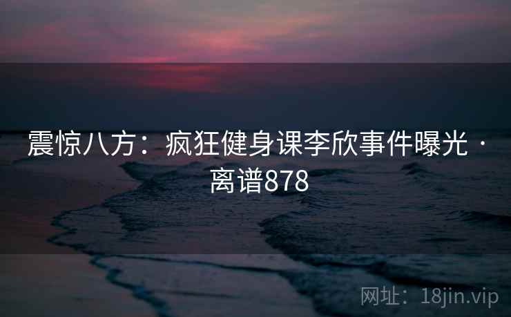 震惊八方：疯狂健身课李欣事件曝光 · 离谱878