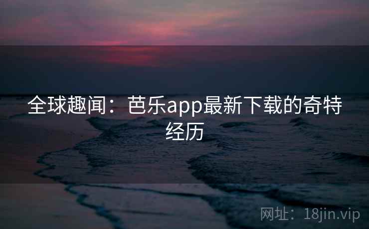 全球趣闻：芭乐app最新下载的奇特经历