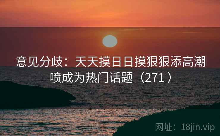 意见分歧：天天摸日日摸狠狠添高潮喷成为热门话题（271 ）