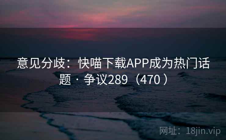 意见分歧：快喵下载APP成为热门话题 · 争议289（470 ）
