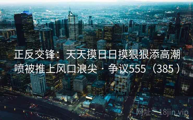 正反交锋:天天摸日日摸狠狠添高潮喷被推上风口浪尖 · 争议555(385 ) 正反交锋:天天摸日日摸狠狠添高潮喷被推上风口浪尖 · 争议555(385 )