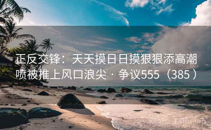 正反交锋:天天摸日日摸狠狠添高潮喷被推上风口浪尖 · 争议555(385 ) 正反交锋:天天摸日日摸狠狠添高潮喷被推上风口浪尖 · 争议555(385 )